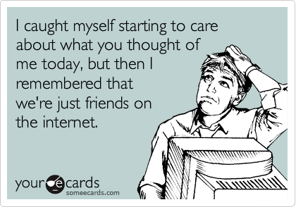 I caught myself starting to care about what you thought of
me today, but then I
remembered that 
we're just friends on
the internet. 