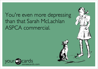 
You're even more depressing
than that Sarah McLachlan
ASPCA commercial.