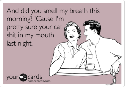 And did you smell my breath this morning? 'Cause I'm
pretty sure your cat
shit in my mouth
last night.