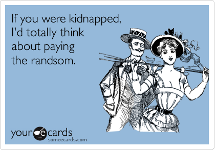 If you were kidnapped,
I'd totally think
about paying
the randsom.