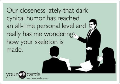 Our closeness lately-that dark cynical humor has reached
an all-time personal level and
really has me wondering
how your skeleton is
made.