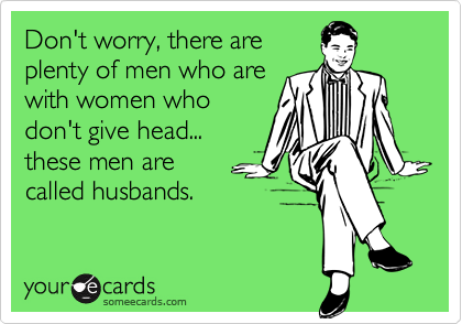 Don't worry, there areplenty of men who arewith women whodon't give head...these men are called husbands.