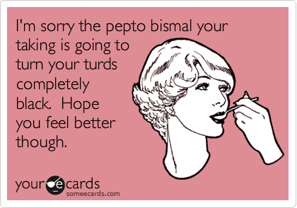 I'm sorry the pepto bismal your taking is going to
turn your turds
completely
black.  Hope
you feel better
though.