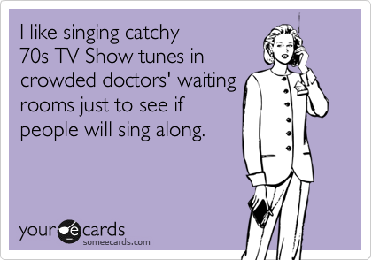 I like singing catchy
70s TV Show tunes in
crowded doctors' waiting
rooms just to see if
people will sing along.