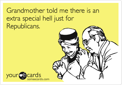 Grandmother told me there is an extra special hell just for Republicans.