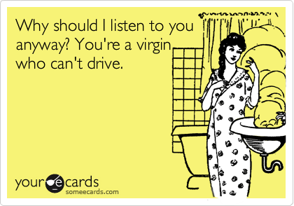 Why should I listen to you
anyway? You're a virgin  
who can't drive.