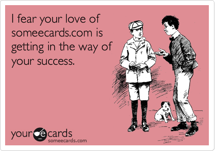 I fear your love of
someecards.com is
getting in the way of
your success.  
