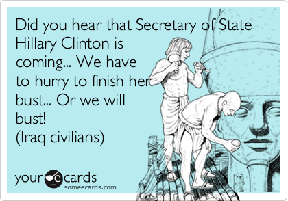 Did you hear that Secretary of State Hillary Clinton iscoming... We haveto hurry to finish herbust... Or we willbust!(Iraq civilians)