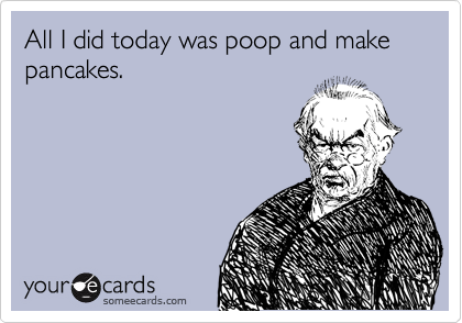 All I did today was poop and make pancakes.
