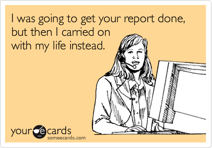 I was going to get your report done, but then I carried on with my life instead.