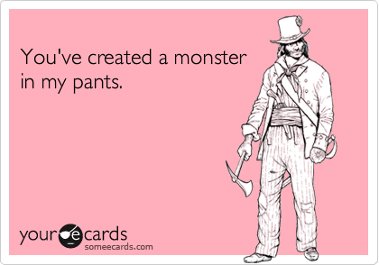 
You've created a monster
in my pants.