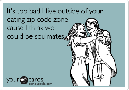 It's too bad I live outside of your dating zip code zone
cause I think we
could be soulmates