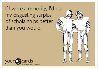 If I were a minority, I'd use
my disgusting surplus
of scholarships better
than you would.