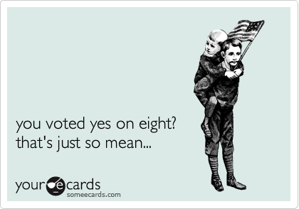 




you voted yes on eight?
that's just so mean...