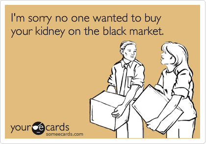 I'm sorry no one wanted to buy your kidney on the black market.