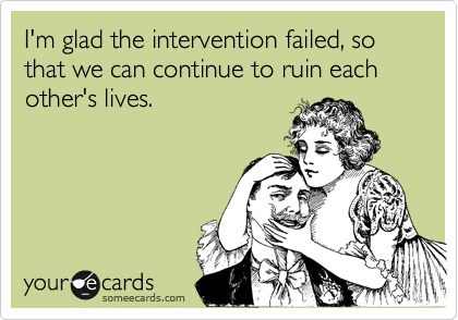 I'm glad the intervention failed, so that we can continue to ruin each other's lives.