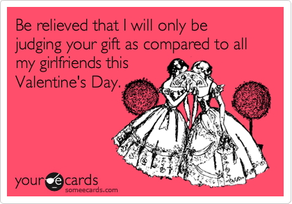 Be relieved that I will only be judging your gift as compared to all my girlfriends this 
Valentine's Day.