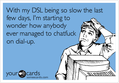 With my DSL being so slow the last few days, I'm starting to
wonder how anybody
ever managed to chatfuck
on dial-up.
