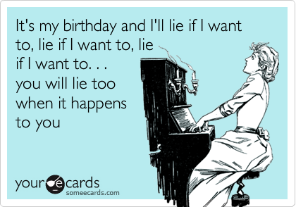 It's my birthday and I'll lie if I want to, lie if I want to, lie
if I want to. . .
you will lie too
when it happens
to you