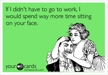 If I didn't have to go to work, I would spend way more time sitting on your face.