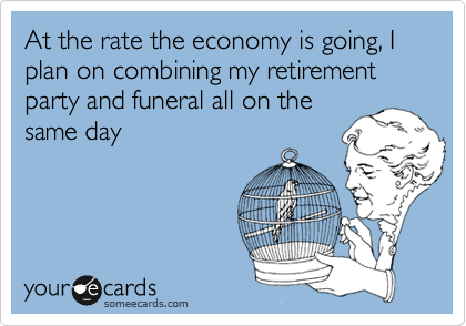 At the rate the economy is going, I plan on combining my retirement party and funeral all on the
same day