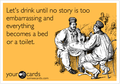 Let's drink until no story is too embarrassing and
everything
becomes a bed
or a toilet.
