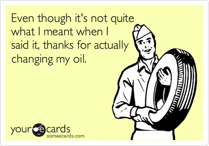 Even though it's not quite
what I meant when I
said it, thanks for actually
changing my oil.