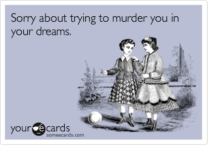 Sorry about trying to murder you in your dreams.