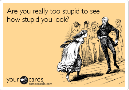 Are you really too stupid to see how stupid you look?