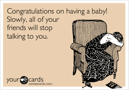 Congratulations on having a baby! Slowly, all of yourfriends will stoptalking to you.