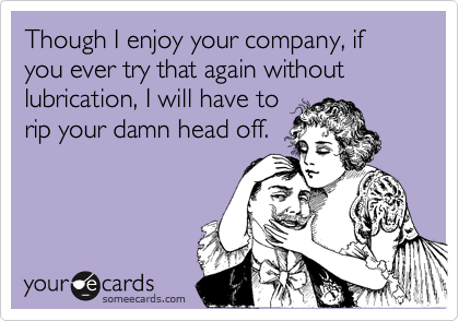 Though I enjoy your company, if you ever try that again without lubrication, I will have to
rip your damn head off.