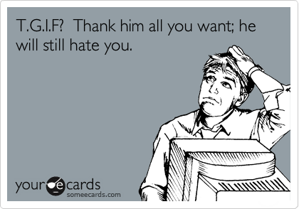 T.G.I.F?  Thank him all you want; he will still hate you.