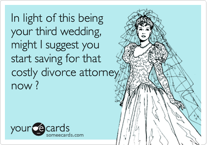 In light of this being
your third wedding,
might I suggest you
start saving for that
costly divorce attorney
now ?