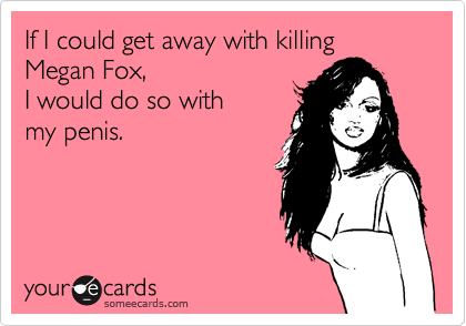 If I could get away with killing Megan Fox, I would do so with my penis.