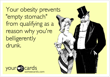 Your obesity prevents
"empty stomach"
from qualifying as a
reason why you're
belligerently
drunk.