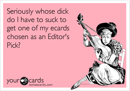 Seriously whose dickdo I have to suck toget one of my ecardschosen as an Editor'sPick?