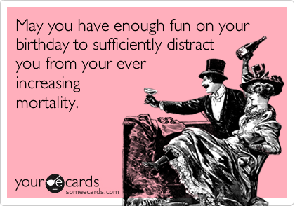 May you have enough fun on your birthday to sufficiently distract
you from your ever
increasing
mortality.