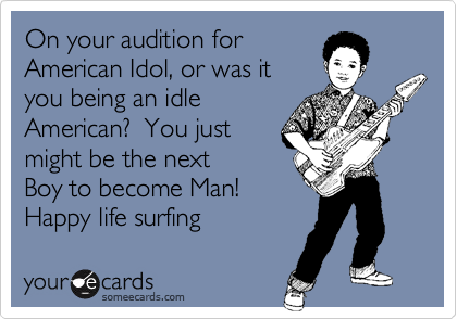On your audition forAmerican Idol, or was ityou being an idleAmerican?  You justmight be the nextBoy to become Man!Happy life surfing