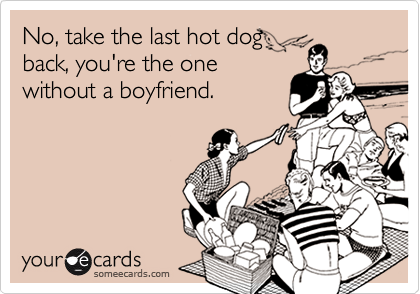 No, take the last hot dog
back, you're the one
without a boyfriend.