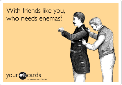 With friends like you,who needs enemas?