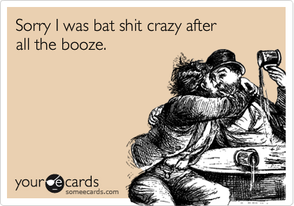 Sorry I was bat shit crazy after all the booze.