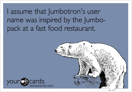 I assume that Jumbotron's user name was inspired by the Jumbo-pack at a fast food restaurant.