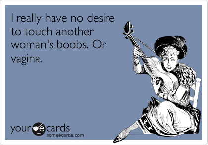 I really have no desireto touch anotherwoman's boobs. Orvagina.