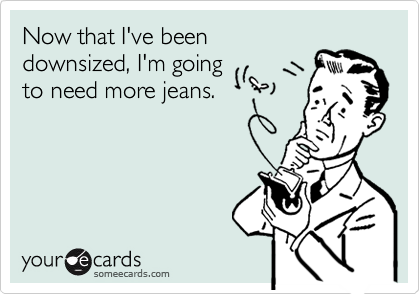 Now that I've beendownsized, I'm goingto need more jeans.