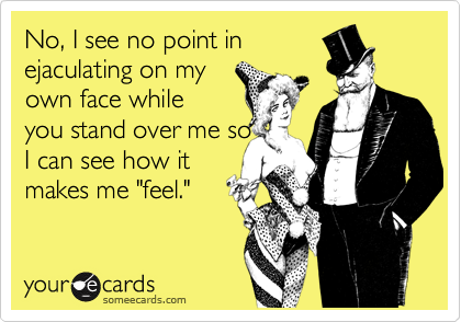 No, I see no point in
ejaculating on my
own face while
you stand over me so
I can see how it
makes me "feel." 
