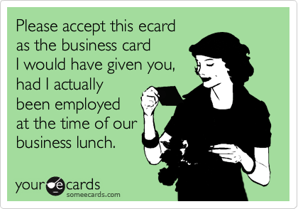 Please accept this ecard
as the business card 
I would have given you, 
had I actually
been employed 
at the time of our
business lunch.