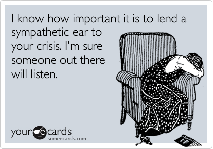 I know how important it is to lend a  sympathetic ear to
your crisis. I'm sure
someone out there
will listen.