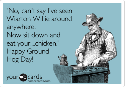 "No, can't say I've seen
Wiarton Willie around
anywhere.
Now sit down and
eat your....chicken."
Happy Ground
Hog Day!