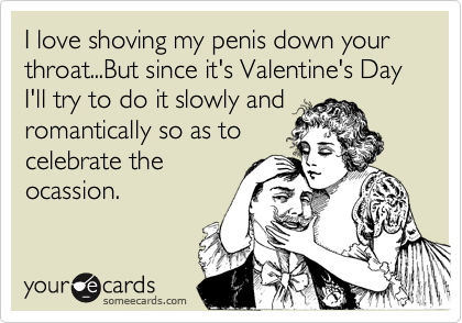 I love shoving my penis down your throat...But since it's Valentine's Day I'll try to do it slowly and
romantically so as to
celebrate the
ocassion.