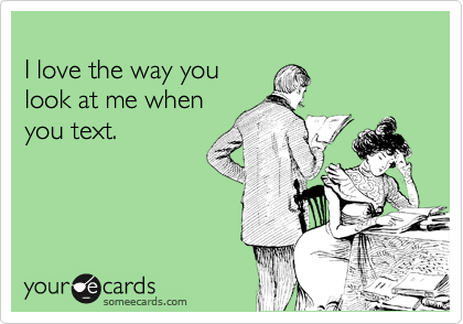 
I love the way you 
look at me when 
you text.